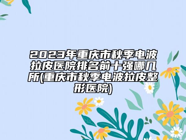 2023年重庆市秋季电波拉皮医院排名前十强哪几所(重庆市秋季电波拉皮整形医院)