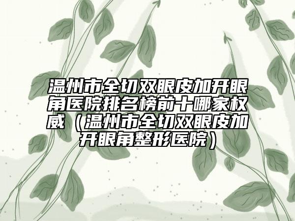 温州市全切双眼皮加开眼角医院排名榜前十哪家权威（温州市全切双眼皮加开眼角整形医院）