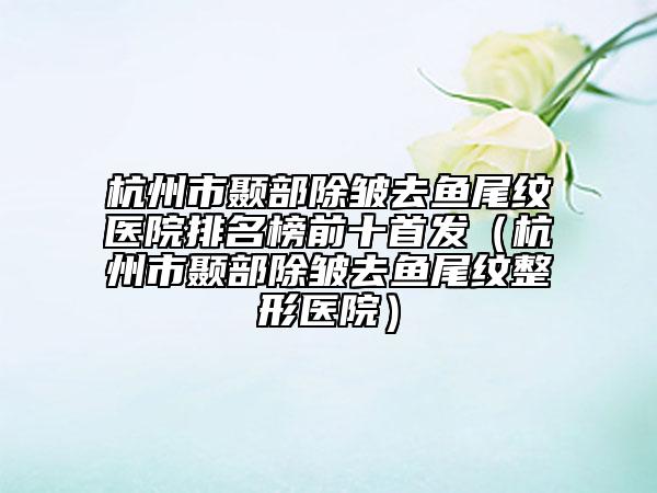 杭州市颞部除皱去鱼尾纹医院排名榜前十首发（杭州市颞部除皱去鱼尾纹整形医院）