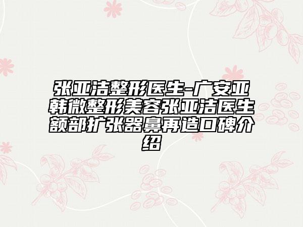 张亚洁整形医生-广安亚韩微整形美容张亚洁医生额部扩张器鼻再造口碑介绍