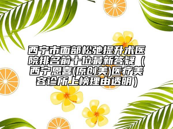 西宁市面部松弛提升术医院排名前十位最新答疑（西宁恩喜(原创美)医疗美容诊所上榜理由透明）