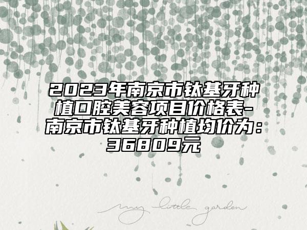 2023年南京市钛基牙种植口腔美容项目价格表-南京市钛基牙种植均价为：36809元