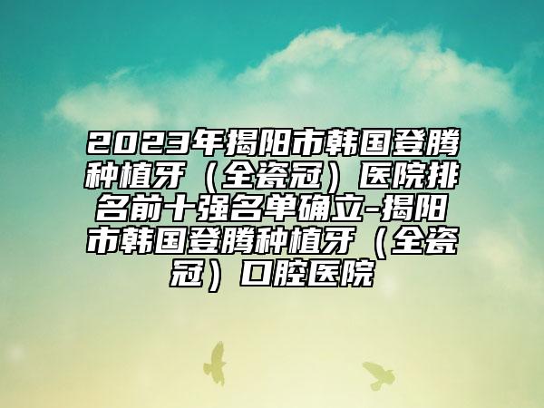 2023年揭阳市韩国登腾种植牙（全瓷冠）医院排名前十强名单确立-揭阳市韩国登腾种植牙（全瓷冠）口腔医院