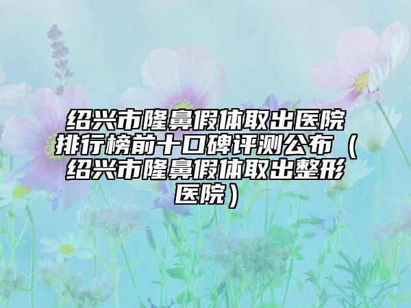 绍兴市隆鼻假体取出医院排行榜前十口碑评测公布（绍兴市隆鼻假体取出整形医院）