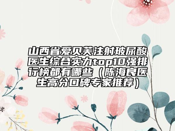 山西省爱贝芙注射玻尿酸医生综合实力top10强排行榜都有哪些（陈海良医生高分口碑专家推荐）