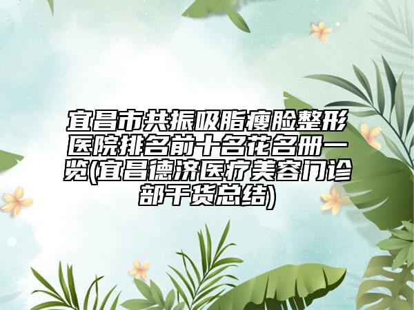 宜昌市共振吸脂瘦脸整形医院排名前十名花名册一览(宜昌德济医疗美容门诊部干货总结)