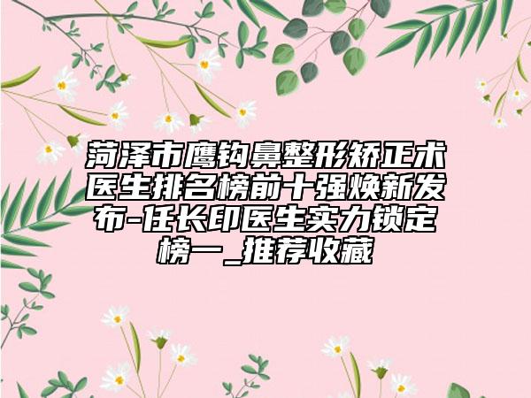 菏泽市鹰钩鼻整形矫正术医生排名榜前十强焕新发布-任长印医生实力锁定榜一_推荐收藏