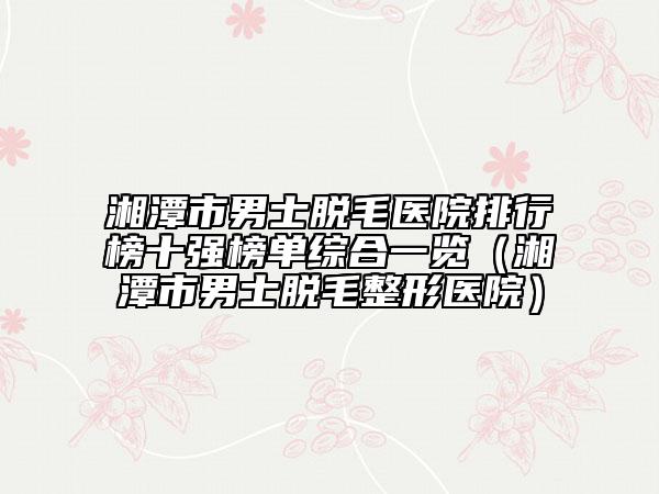 湘潭市男士脱毛医院排行榜十强榜单综合一览（湘潭市男士脱毛整形医院）