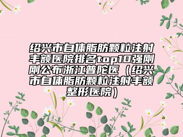 绍兴市自体脂肪颗粒注射丰额医院排名top10强刚刚公布浙江普陀医（绍兴市自体脂肪颗粒注射丰额整形医院）