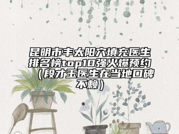 昆明市丰太阳穴填充医生排名榜top10强火爆预约（段才玉医生在当地口碑不赖）