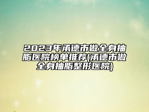 2023年承德市做全身抽脂医院榜单推荐(承德市做全身抽脂整形医院)