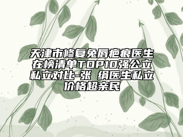 天津市修复兔唇疤痕医生在榜清单TOP10强公立私立对比-张瓈绢医生私立价格超亲民