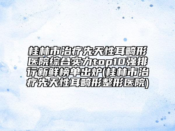 桂林市治疗先天性耳畸形医院综合实力top10强排行新鲜榜单出炉(桂林市治疗先天性耳畸形整形医院)