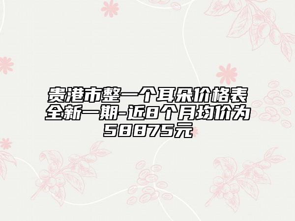 贵港市整一个耳朵价格表全新一期-近8个月均价为58875元