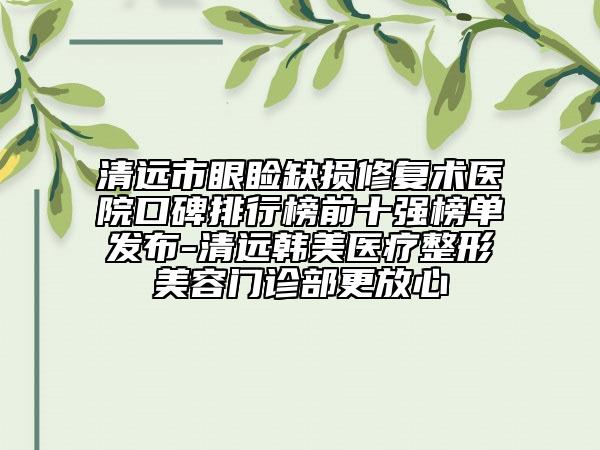 清远市眼睑缺损修复术医院口碑排行榜前十强榜单发布-清远韩美医疗整形美容门诊部更放心