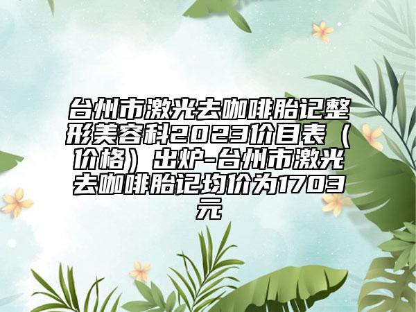 台州市激光去咖啡胎记整形美容科2023价目表（价格）出炉-台州市激光去咖啡胎记均价为1703元