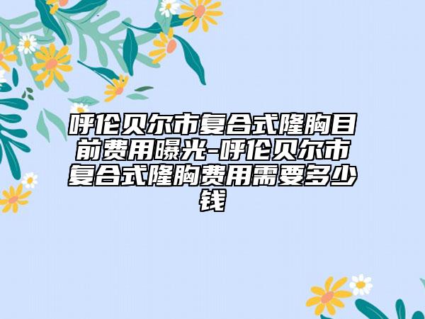 呼伦贝尔市复合式隆胸目前费用曝光-呼伦贝尔市复合式隆胸费用需要多少钱