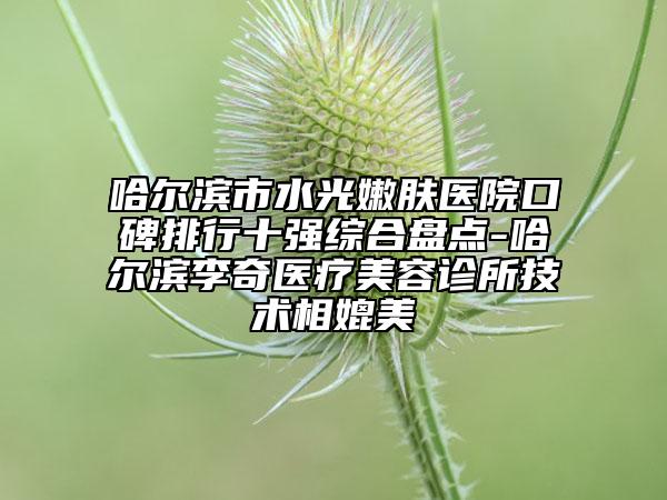 哈尔滨市水光嫩肤医院口碑排行十强综合盘点-哈尔滨李奇医疗美容诊所技术相媲美