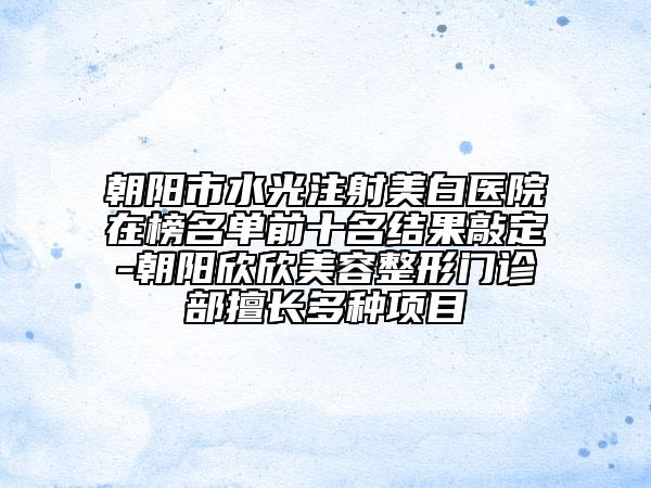 朝阳市水光注射美白医院在榜名单前十名结果敲定-朝阳欣欣美容整形门诊部擅长多种项目