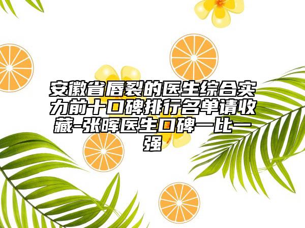 安徽省唇裂的医生综合实力前十口碑排行名单请收藏-张晖医生口碑一比一强