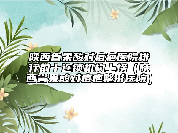 陕西省果酸对痘疤医院排行前十连锁机构上榜（陕西省果酸对痘疤整形医院）