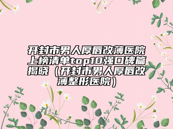 开封市男人厚唇改薄医院上榜清单top10强口碑篇揭晓（开封市男人厚唇改薄整形医院）