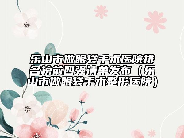 乐山市做眼袋手术医院排名榜前四强清单发布（乐山市做眼袋手术整形医院）