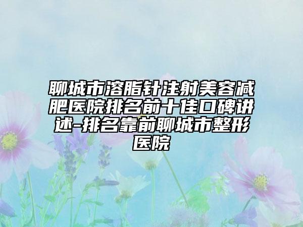 聊城市溶脂针注射美容减肥医院排名前十佳口碑讲述-排名靠前聊城市整形医院