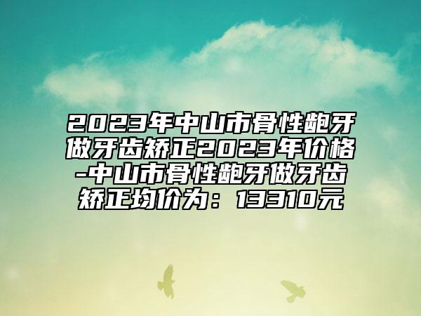 2023年中山市骨性龅牙做牙齿矫正2023年价格-中山市骨性龅牙做牙齿矫正均价为：13310元