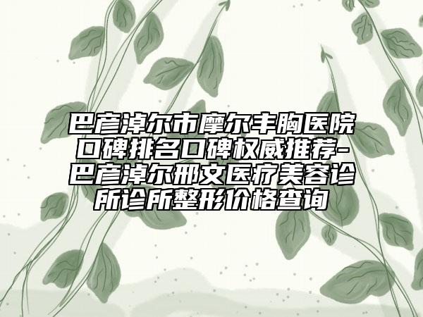 巴彦淖尔市摩尔丰胸医院口碑排名口碑权威推荐-巴彦淖尔邢文医疗美容诊所诊所整形价格查询