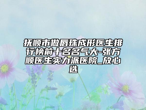 抚顺市做唇珠成形医生排行榜前十名名气大-张方顺医生实力派医院_放心选