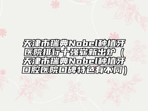 天津市瑞典Nobel种植牙医院排行十强崭新出炉（天津市瑞典Nobel种植牙口腔医院口碑特色有不同）