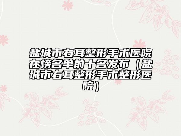 盐城市右耳整形手术医院在榜名单前十名发布（盐城市右耳整形手术整形医院）