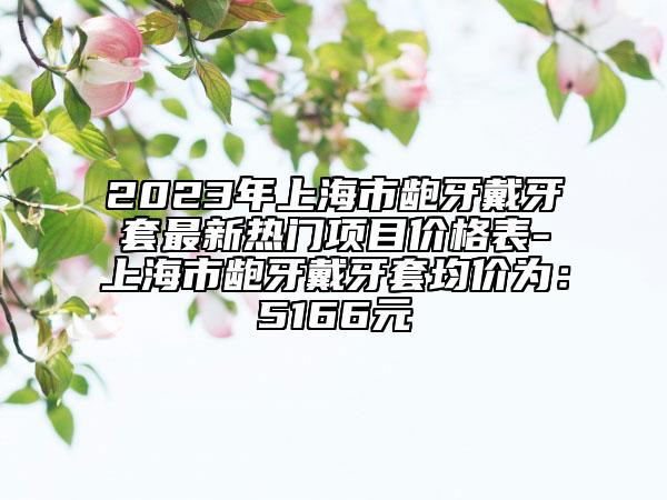 2023年上海市龅牙戴牙套最新热门项目价格表-上海市龅牙戴牙套均价为：5166元