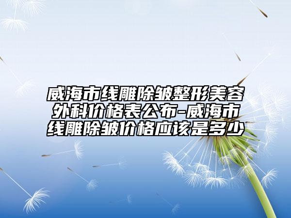 威海市线雕除皱整形美容外科价格表公布-威海市线雕除皱价格应该是多少