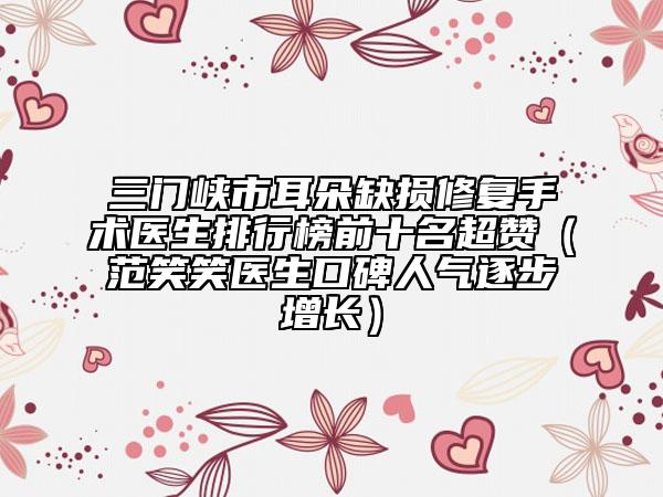 三门峡市耳朵缺损修复手术医生排行榜前十名超赞（范笑笑医生口碑人气逐步增长）