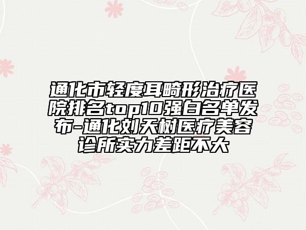 通化市轻度耳畸形治疗医院排名top10强白名单发布-通化刘天树医疗美容诊所实力差距不大