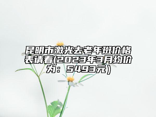 昆明市激光去老年斑价格表请看(2023年3月均价为：5493元）