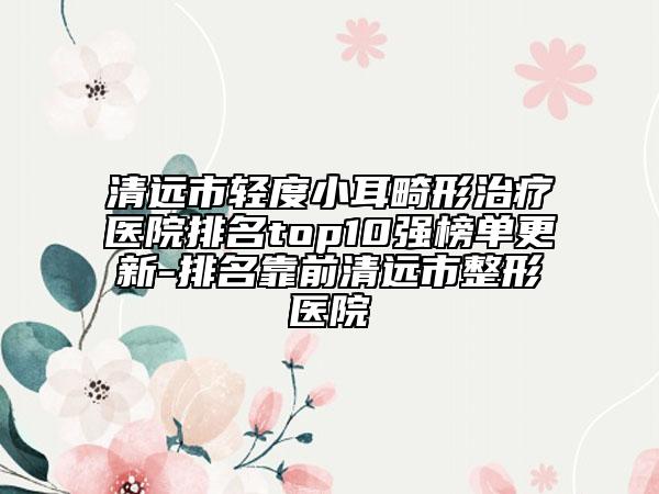 清远市轻度小耳畸形治疗医院排名top10强榜单更新-排名靠前清远市整形医院