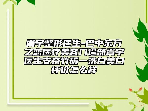 胥宇整形医生-巴中东方之恋医疗美容门诊部胥宇医生安奈竹碳一洗白美白评价怎么样