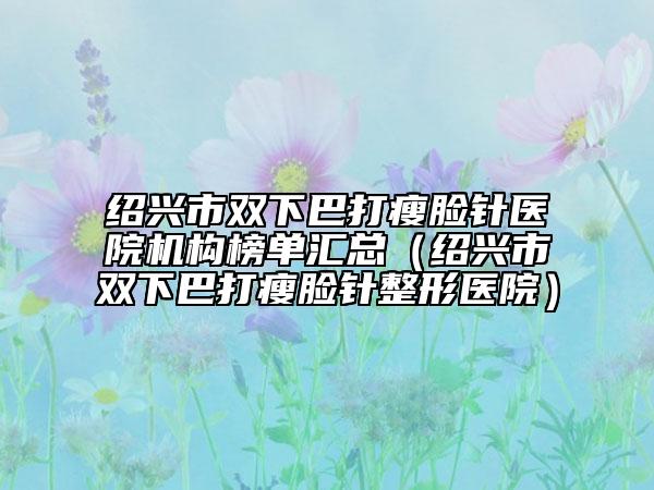 绍兴市双下巴打瘦脸针医院机构榜单汇总（绍兴市双下巴打瘦脸针整形医院）