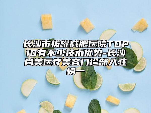 长沙市拔罐减肥医院TOP10有不少技术优势-长沙尚美医疗美容门诊部入驻榜一