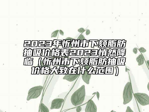 2023年忻州市下颏脂肪抽吸价格表2023悄然降临（忻州市下颏脂肪抽吸价格大致在什么范围）