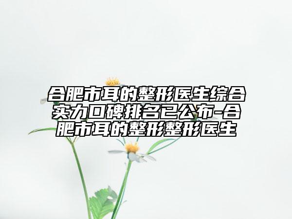 合肥市耳的整形医生综合实力口碑排名已公布-合肥市耳的整形整形医生