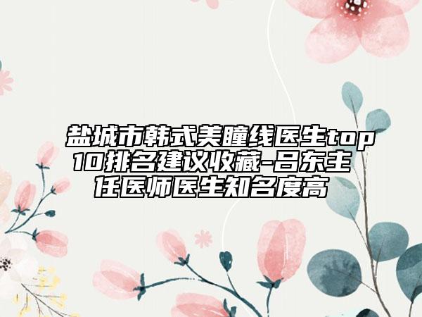 盐城市韩式美瞳线医生top10排名建议收藏-吕东主任医师医生知名度高