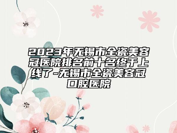 2023年无锡市全瓷美容冠医院排名前十名终于上线了-无锡市全瓷美容冠口腔医院