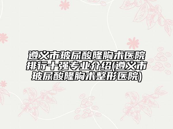 遵义市玻尿酸隆胸术医院排行十强专业介绍(遵义市玻尿酸隆胸术整形医院)