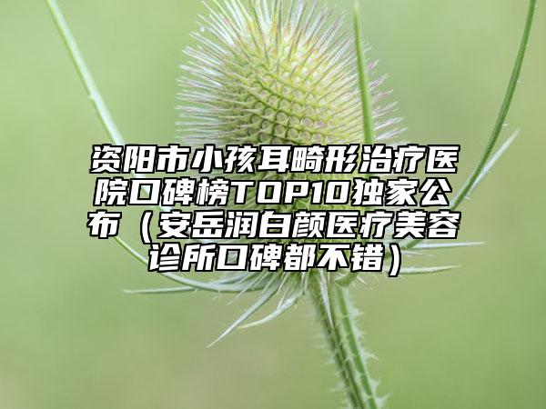 资阳市小孩耳畸形治疗医院口碑榜TOP10独家公布（安岳润白颜医疗美容诊所口碑都不错）