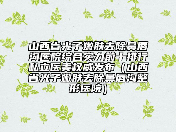 山西省光子嫩肤去除鼻唇沟医院综合实力前十排行私立医美权威发布（山西省光子嫩肤去除鼻唇沟整形医院）