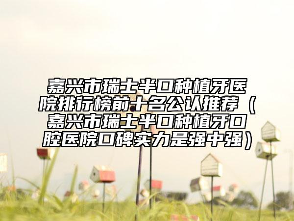 嘉兴市瑞士半口种植牙医院排行榜前十名公认推荐（嘉兴市瑞士半口种植牙口腔医院口碑实力是强中强）